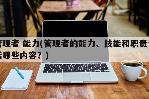 管理者 能力(管理者的能力、技能和职责包括哪些内容？)